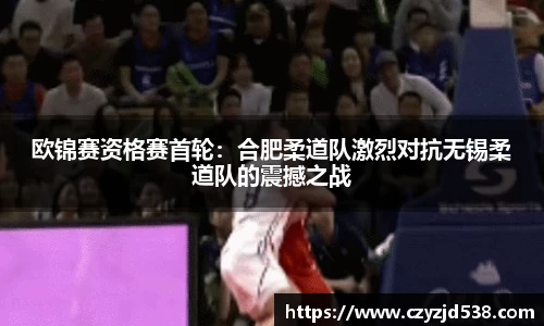 欧锦赛资格赛首轮：合肥柔道队激烈对抗无锡柔道队的震撼之战
