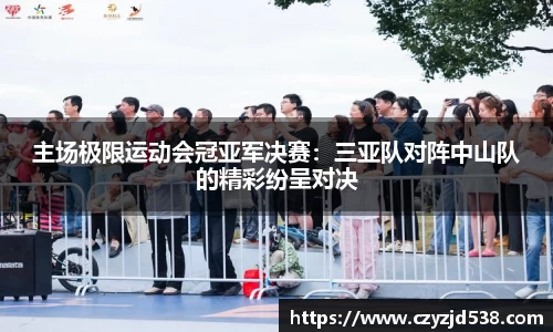 主场极限运动会冠亚军决赛：三亚队对阵中山队的精彩纷呈对决