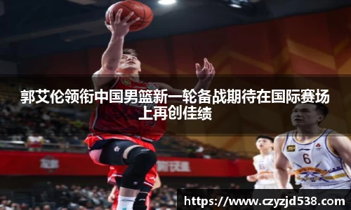 郭艾伦领衔中国男篮新一轮备战期待在国际赛场上再创佳绩