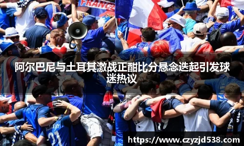 阿尔巴尼与土耳其激战正酣比分悬念迭起引发球迷热议